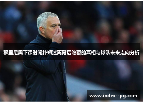 穆里尼奥下课时间扑朔迷离背后隐藏的真相与球队未来走向分析 穆里尼奥下课时间扑朔迷离背后隐藏的真相与球队未来走向分析