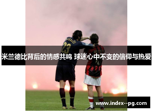 米兰德比背后的情感共鸣 球迷心中不变的信仰与热爱