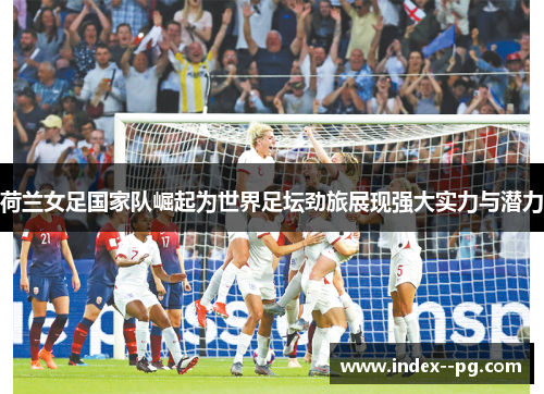 荷兰女足国家队崛起为世界足坛劲旅展现强大实力与潜力