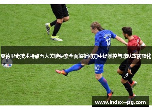 莫德里奇技术特点五大关键要素全面解析助力中场掌控与球队攻防转化