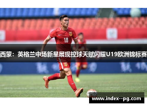 西蒙:英格兰中场新星展现控球天赋闪耀U19欧洲锦标赛