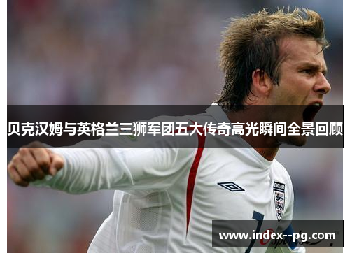 贝克汉姆与英格兰三狮军团五大传奇高光瞬间全景回顾