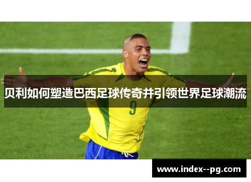 贝利如何塑造巴西足球传奇并引领世界足球潮流