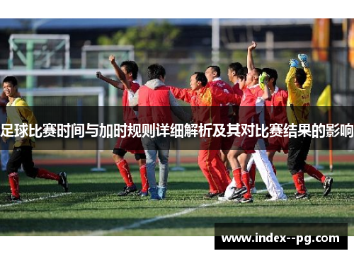 足球比赛时间与加时规则详细解析及其对比赛结果的影响