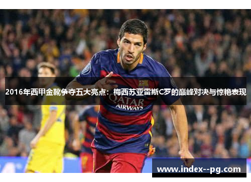 2016年西甲金靴争夺五大亮点:梅西苏亚雷斯C罗的巅峰对决与惊艳表现 2016年西甲金靴争夺五大亮点:梅西苏亚雷斯C罗的巅峰对决与惊艳表现