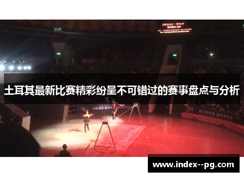 土耳其最新比赛精彩纷呈不可错过的赛事盘点与分析
