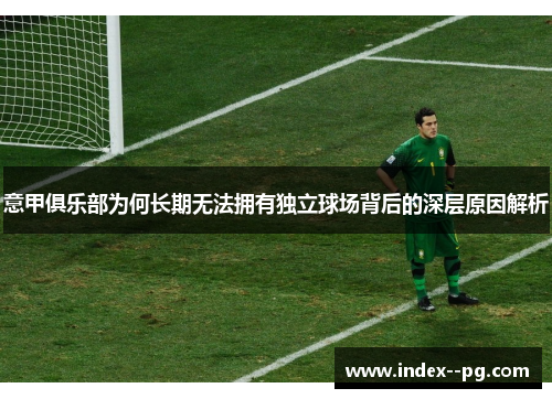 意甲俱乐部为何长期无法拥有独立球场背后的深层原因解析 意甲俱乐部为何长期无法拥有独立球场背后的深层原因解析