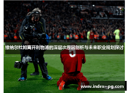 维纳尔杜姆离开利物浦的深层次原因剖析与未来职业规划探讨
