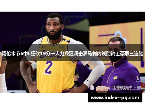 阿伦末节6中6狂砍19分一人力挽狂澜击溃马刺内线助骑士豪取三连胜