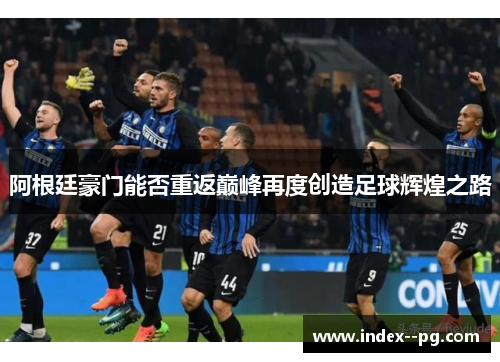 阿根廷豪门能否重返巅峰再度创造足球辉煌之路 阿根廷豪门能否重返巅峰再度创造足球辉煌之路