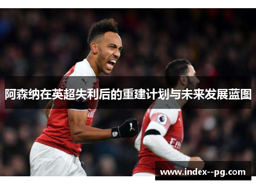 阿森纳在英超失利后的重建计划与未来发展蓝图 阿森纳在英超失利后的重建计划与未来发展蓝图