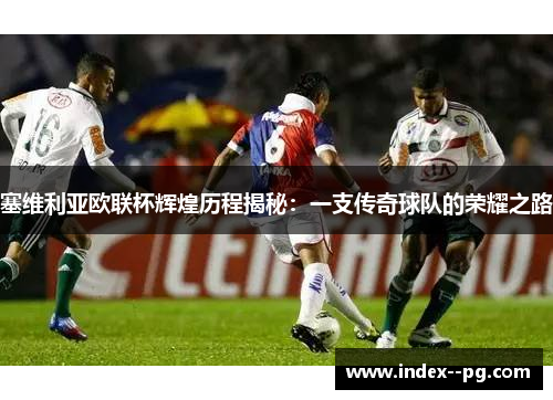 塞维利亚欧联杯辉煌历程揭秘：一支传奇球队的荣耀之路