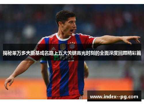 揭秘莱万多夫斯基成名路上五大关键高光时刻的全面深度回顾精彩篇