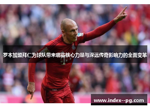 罗本加盟拜仁为球队带来哪些核心力量与深远传奇影响力的全面变革