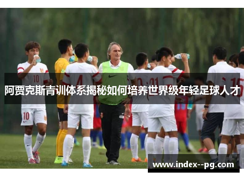 阿贾克斯青训体系揭秘如何培养世界级年轻足球人才 阿贾克斯青训体系揭秘如何培养世界级年轻足球人才