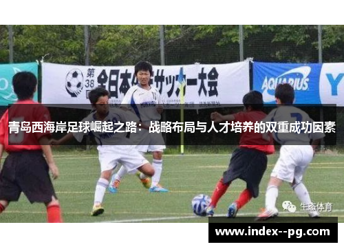 青岛西海岸足球崛起之路:战略布局与人才培养的双重成功因素 青岛西海岸足球崛起之路:战略布局与人才培养的双重成功因素