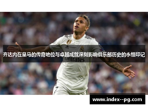 齐达内在皇马的传奇地位与卓越成就深刻影响俱乐部历史的永恒印记