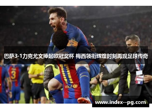 巴萨3-1力克尤文捧起欧冠奖杯 梅西领衔辉煌时刻再现足球传奇 巴萨3-1力克尤文捧起欧冠奖杯 梅西领衔辉煌时刻再现足球传奇