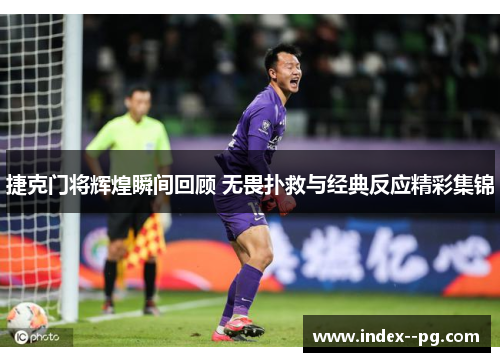 捷克门将辉煌瞬间回顾 无畏扑救与经典反应精彩集锦