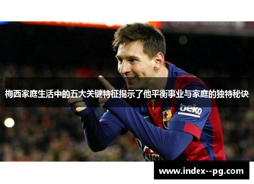 梅西家庭生活中的五大关键特征揭示了他平衡事业与家庭的独特秘诀