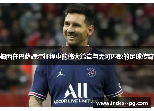 梅西在巴萨辉煌征程中的伟大篇章与无可匹敌的足球传奇