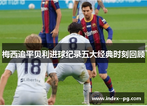 梅西追平贝利进球纪录五大经典时刻回顾