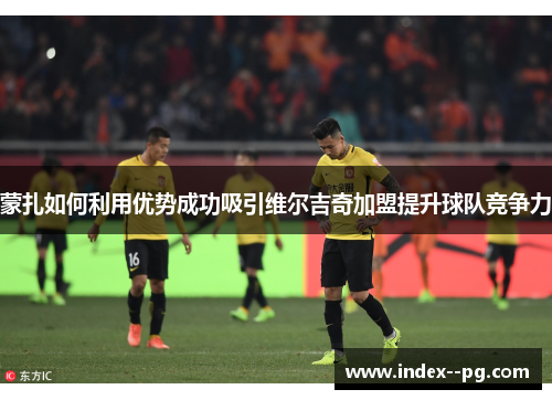 蒙扎如何利用优势成功吸引维尔吉奇加盟提升球队竞争力