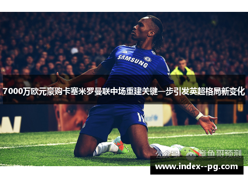 7000万欧元豪购卡塞米罗曼联中场重建关键一步引发英超格局新变化