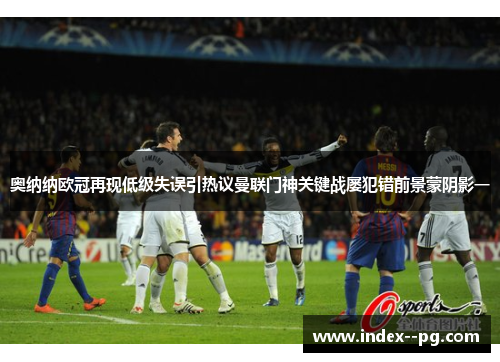 奥纳纳欧冠再现低级失误引热议曼联门神关键战屡犯错前景蒙阴影一