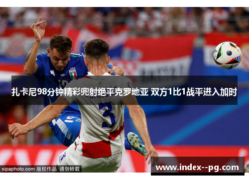 扎卡尼98分钟精彩兜射绝平克罗地亚 双方1比1战平进入加时