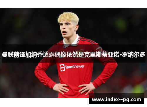 曼联前锋加纳乔透露偶像依然是克里斯蒂亚诺·罗纳尔多