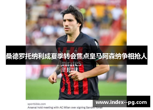 桑德罗托纳利成夏季转会焦点皇马阿森纳争相抢人