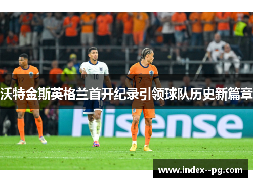 沃特金斯英格兰首开纪录引领球队历史新篇章
