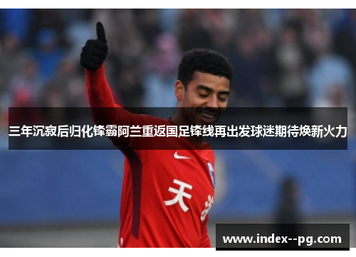 三年沉寂后归化锋霸阿兰重返国足锋线再出发球迷期待焕新火力