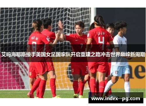 艾玛海耶斯接手美国女足国家队开启重建之路冲击世界巅峰新周期 艾玛海耶斯接手美国女足国家队开启重建之路冲击世界巅峰新周期